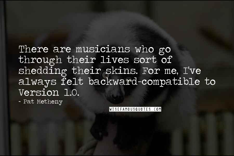 Pat Metheny Quotes: There are musicians who go through their lives sort of shedding their skins. For me, I've always felt backward-compatible to Version 1.0.