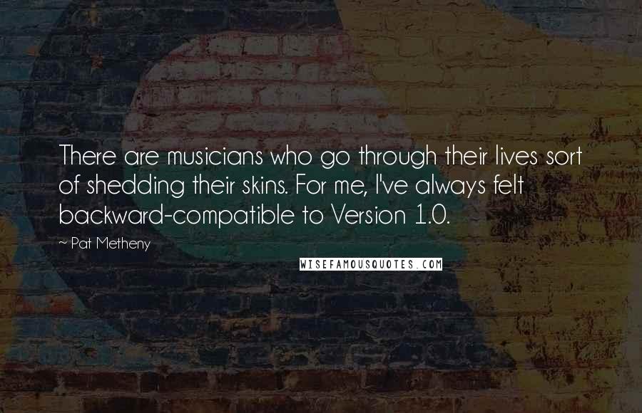 Pat Metheny Quotes: There are musicians who go through their lives sort of shedding their skins. For me, I've always felt backward-compatible to Version 1.0.