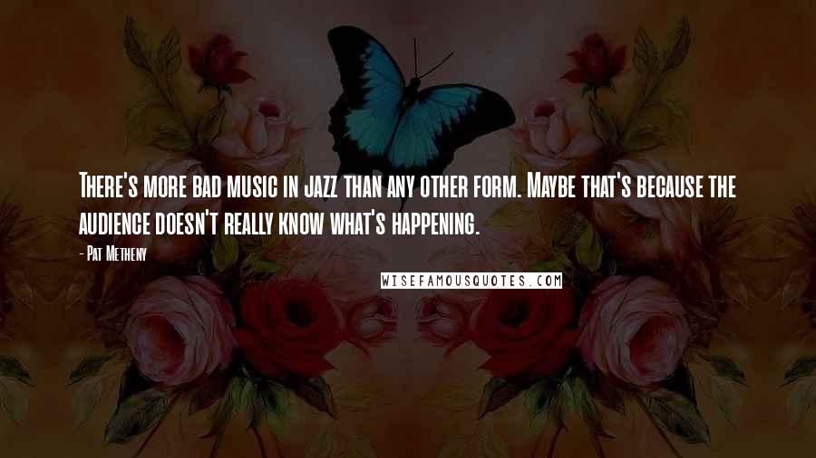 Pat Metheny Quotes: There's more bad music in jazz than any other form. Maybe that's because the audience doesn't really know what's happening.