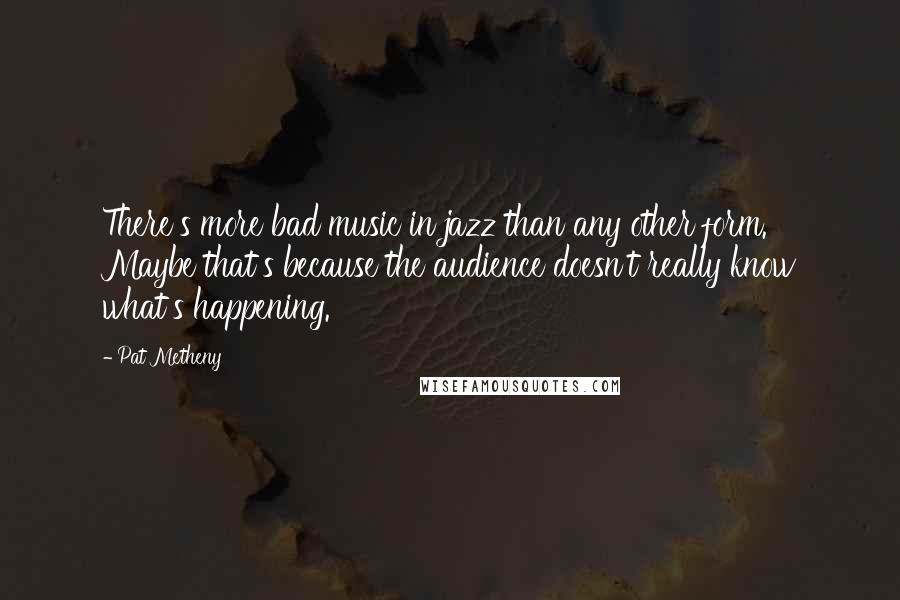 Pat Metheny Quotes: There's more bad music in jazz than any other form. Maybe that's because the audience doesn't really know what's happening.