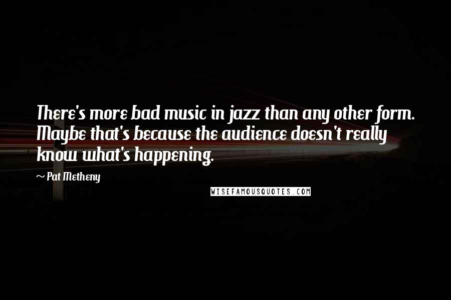 Pat Metheny Quotes: There's more bad music in jazz than any other form. Maybe that's because the audience doesn't really know what's happening.