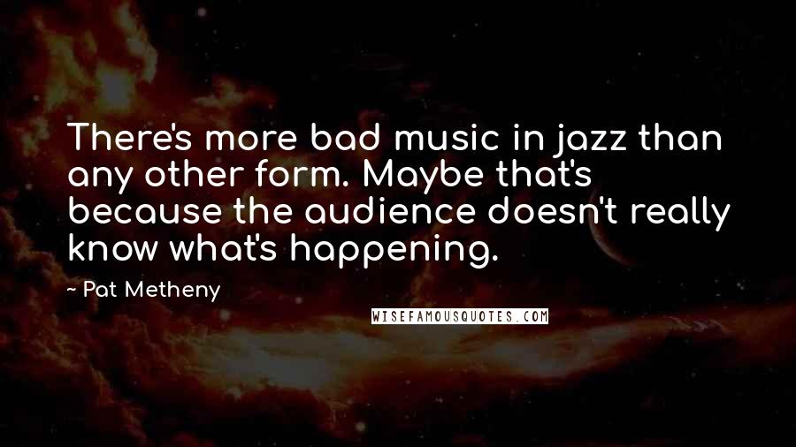 Pat Metheny Quotes: There's more bad music in jazz than any other form. Maybe that's because the audience doesn't really know what's happening.