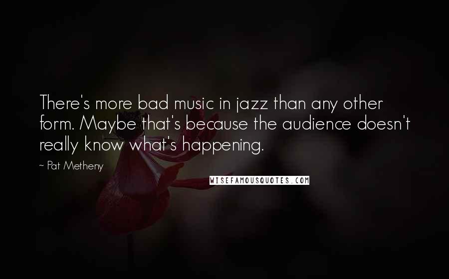 Pat Metheny Quotes: There's more bad music in jazz than any other form. Maybe that's because the audience doesn't really know what's happening.