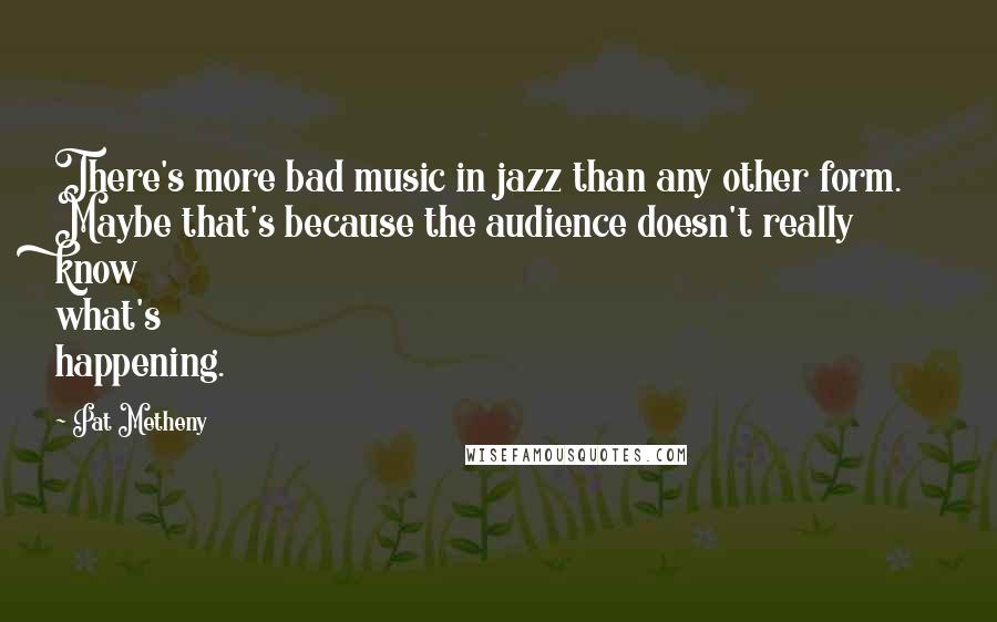 Pat Metheny Quotes: There's more bad music in jazz than any other form. Maybe that's because the audience doesn't really know what's happening.