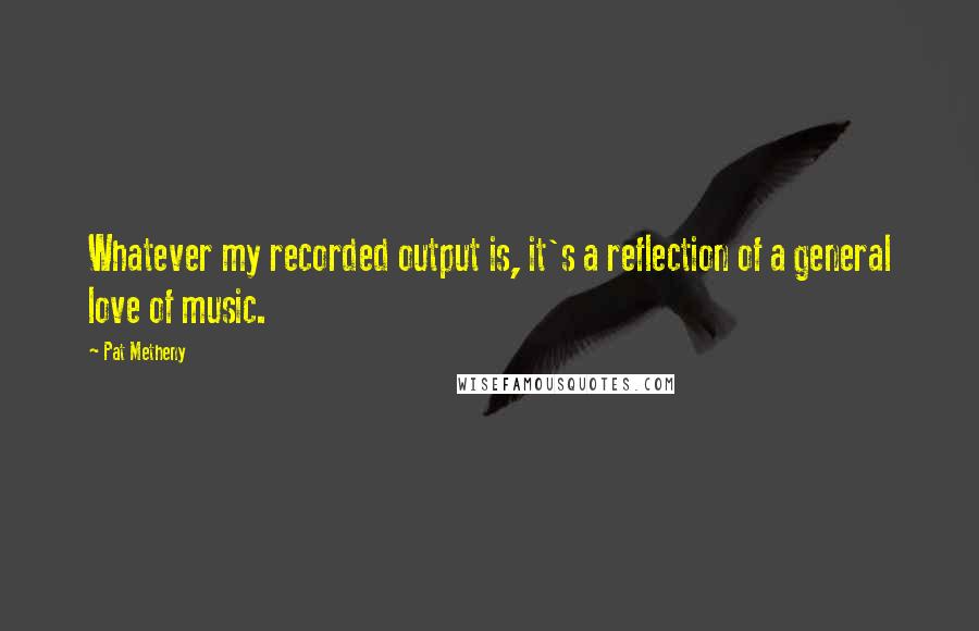 Pat Metheny Quotes: Whatever my recorded output is, it's a reflection of a general love of music.