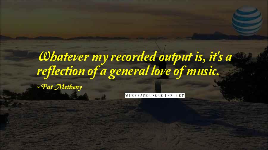 Pat Metheny Quotes: Whatever my recorded output is, it's a reflection of a general love of music.