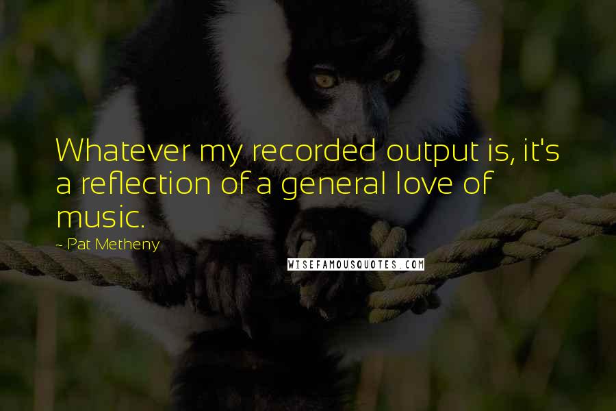 Pat Metheny Quotes: Whatever my recorded output is, it's a reflection of a general love of music.