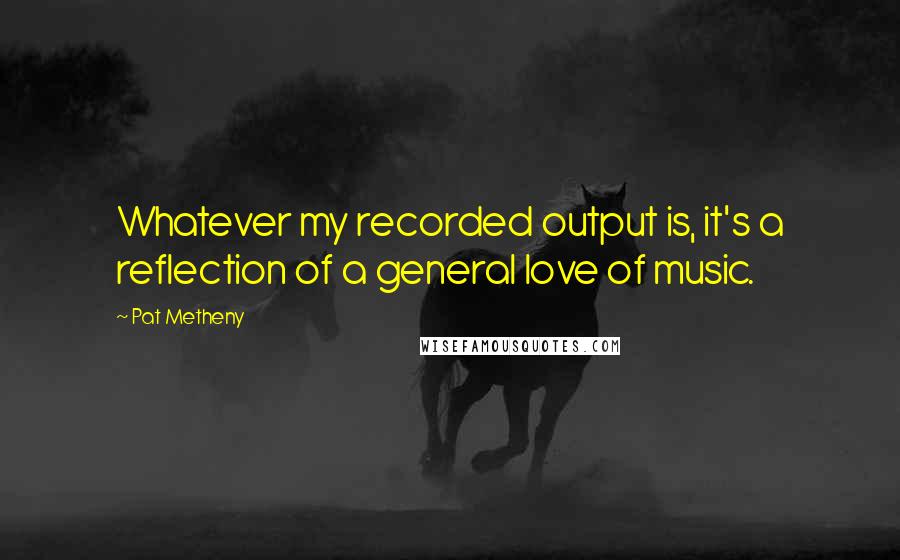Pat Metheny Quotes: Whatever my recorded output is, it's a reflection of a general love of music.