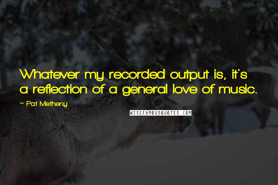 Pat Metheny Quotes: Whatever my recorded output is, it's a reflection of a general love of music.