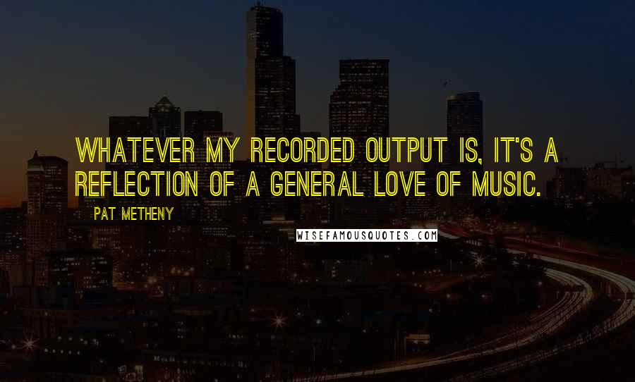 Pat Metheny Quotes: Whatever my recorded output is, it's a reflection of a general love of music.