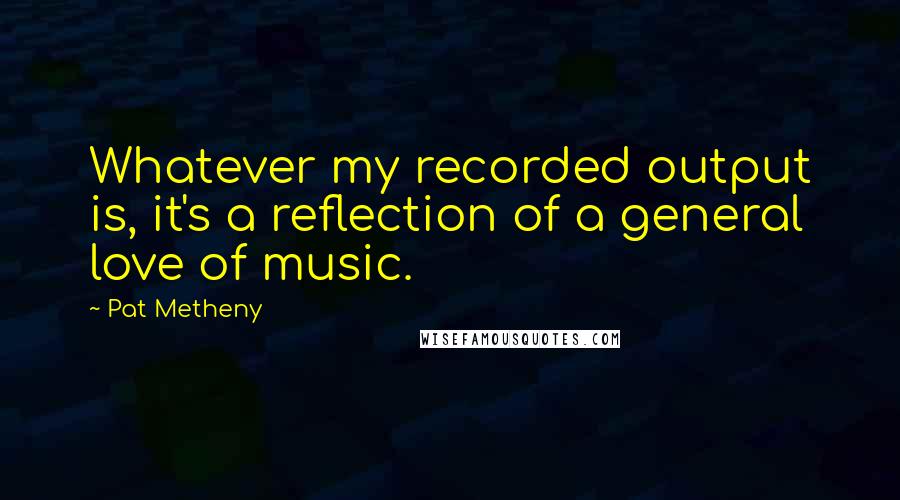 Pat Metheny Quotes: Whatever my recorded output is, it's a reflection of a general love of music.