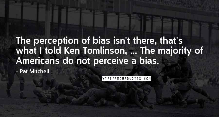 Pat Mitchell Quotes: The perception of bias isn't there, that's what I told Ken Tomlinson, ... The majority of Americans do not perceive a bias.