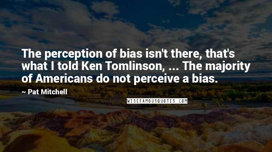 Pat Mitchell Quotes: The perception of bias isn't there, that's what I told Ken Tomlinson, ... The majority of Americans do not perceive a bias.