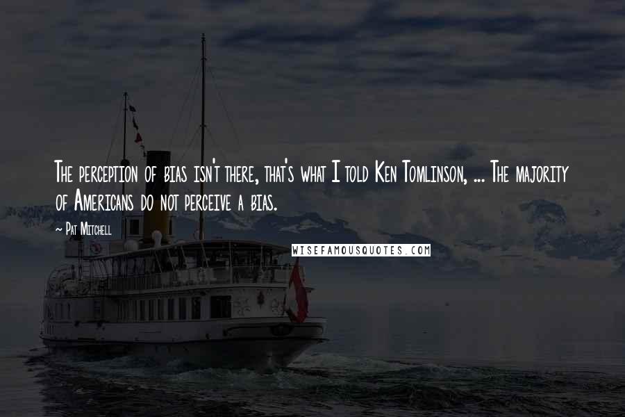 Pat Mitchell Quotes: The perception of bias isn't there, that's what I told Ken Tomlinson, ... The majority of Americans do not perceive a bias.