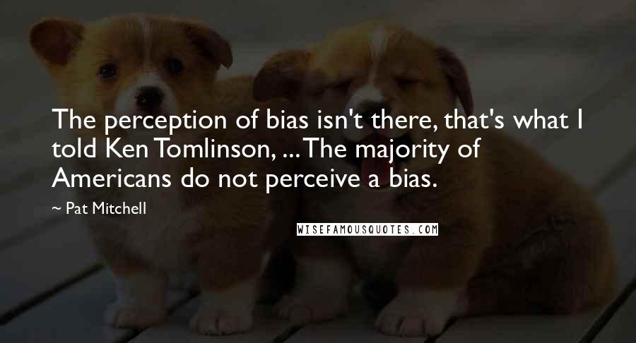 Pat Mitchell Quotes: The perception of bias isn't there, that's what I told Ken Tomlinson, ... The majority of Americans do not perceive a bias.