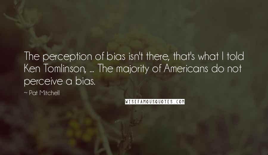 Pat Mitchell Quotes: The perception of bias isn't there, that's what I told Ken Tomlinson, ... The majority of Americans do not perceive a bias.