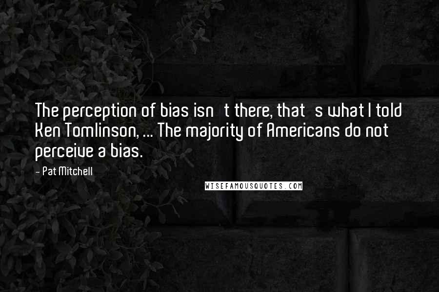 Pat Mitchell Quotes: The perception of bias isn't there, that's what I told Ken Tomlinson, ... The majority of Americans do not perceive a bias.