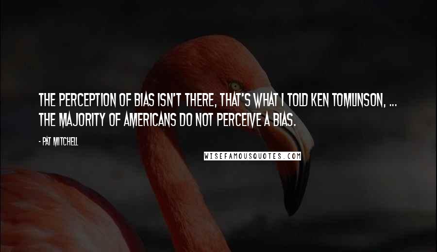 Pat Mitchell Quotes: The perception of bias isn't there, that's what I told Ken Tomlinson, ... The majority of Americans do not perceive a bias.