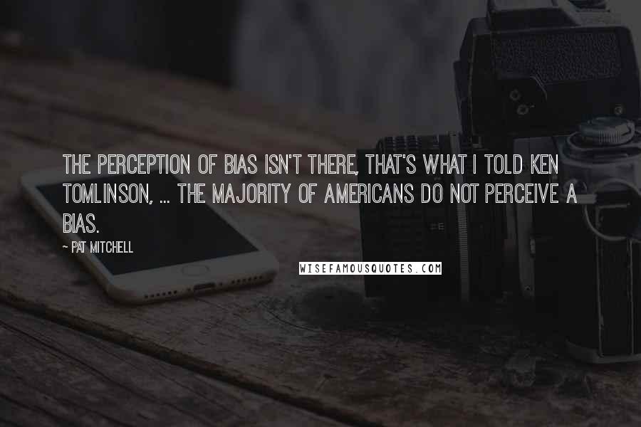 Pat Mitchell Quotes: The perception of bias isn't there, that's what I told Ken Tomlinson, ... The majority of Americans do not perceive a bias.