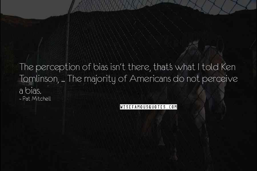 Pat Mitchell Quotes: The perception of bias isn't there, that's what I told Ken Tomlinson, ... The majority of Americans do not perceive a bias.