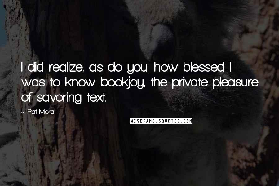 Pat Mora Quotes: I did realize, as do you, how blessed I was to know bookjoy, the private pleasure of savoring text.