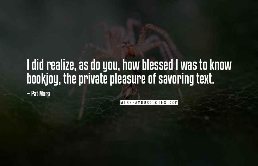Pat Mora Quotes: I did realize, as do you, how blessed I was to know bookjoy, the private pleasure of savoring text.