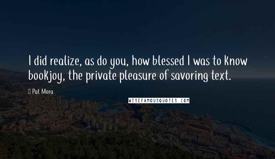 Pat Mora Quotes: I did realize, as do you, how blessed I was to know bookjoy, the private pleasure of savoring text.