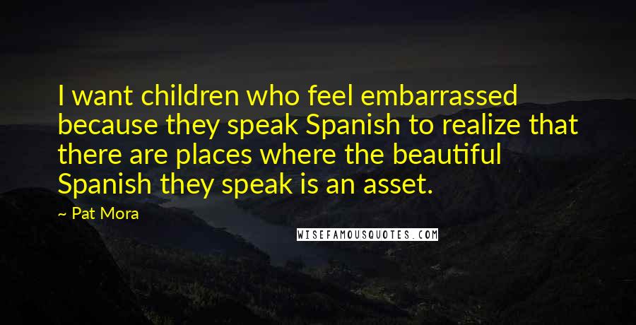 Pat Mora Quotes: I want children who feel embarrassed because they speak Spanish to realize that there are places where the beautiful Spanish they speak is an asset.