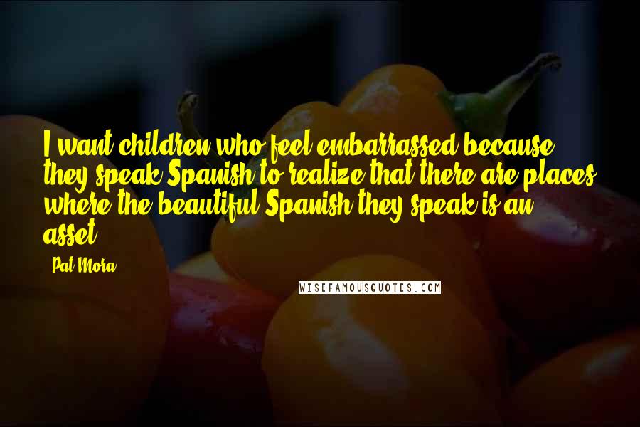 Pat Mora Quotes: I want children who feel embarrassed because they speak Spanish to realize that there are places where the beautiful Spanish they speak is an asset.