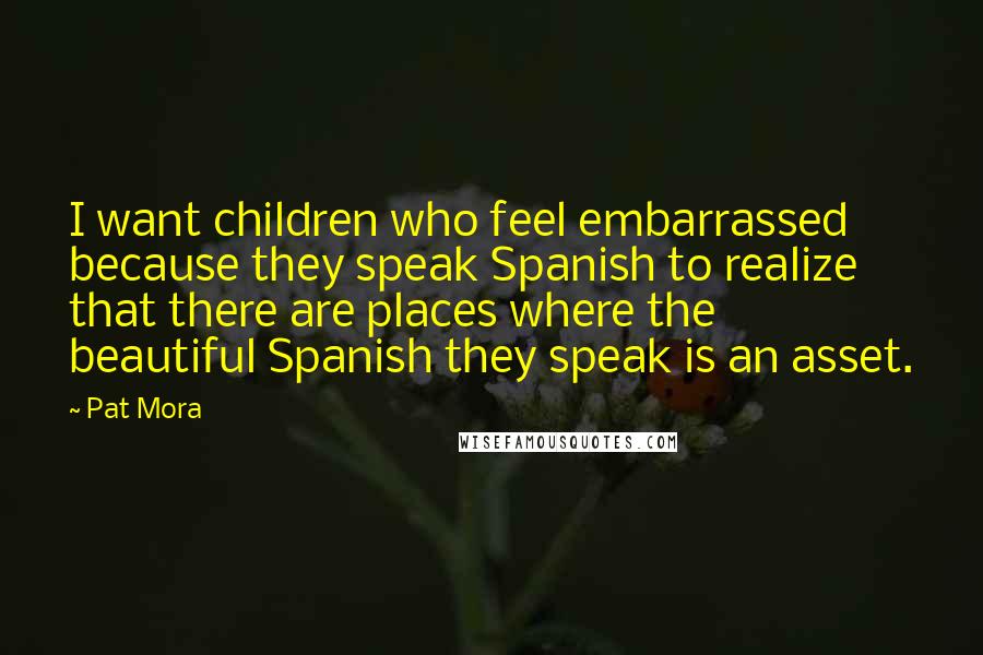Pat Mora Quotes: I want children who feel embarrassed because they speak Spanish to realize that there are places where the beautiful Spanish they speak is an asset.