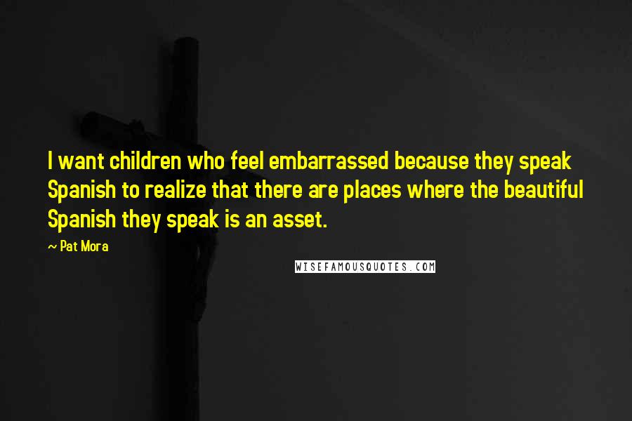 Pat Mora Quotes: I want children who feel embarrassed because they speak Spanish to realize that there are places where the beautiful Spanish they speak is an asset.