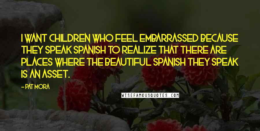 Pat Mora Quotes: I want children who feel embarrassed because they speak Spanish to realize that there are places where the beautiful Spanish they speak is an asset.