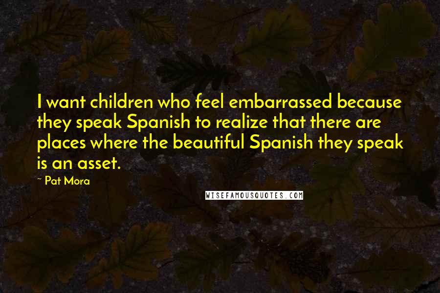 Pat Mora Quotes: I want children who feel embarrassed because they speak Spanish to realize that there are places where the beautiful Spanish they speak is an asset.