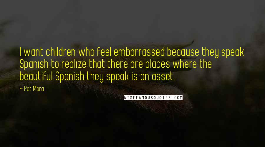 Pat Mora Quotes: I want children who feel embarrassed because they speak Spanish to realize that there are places where the beautiful Spanish they speak is an asset.