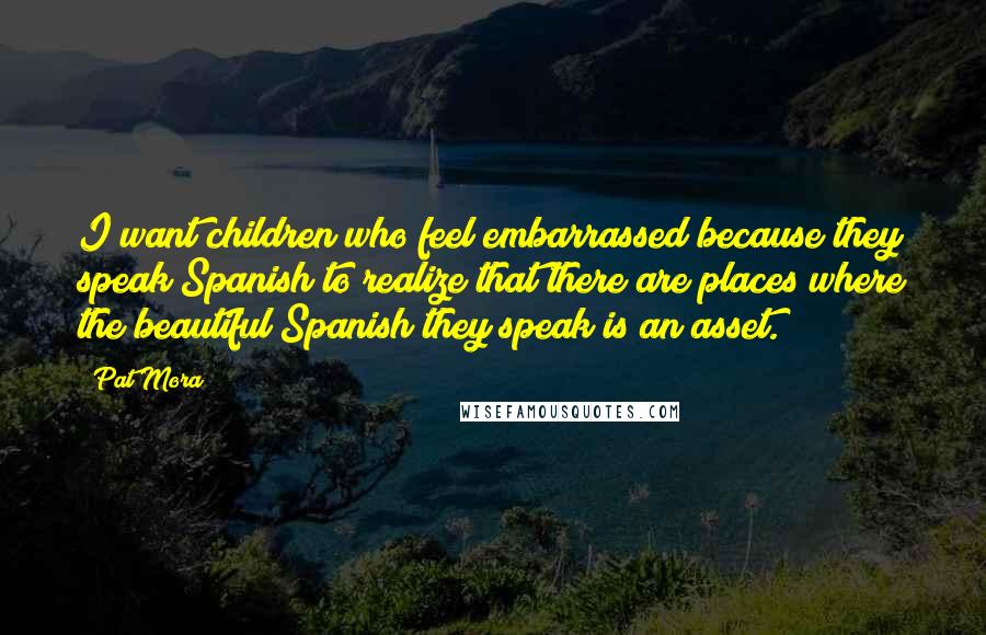 Pat Mora Quotes: I want children who feel embarrassed because they speak Spanish to realize that there are places where the beautiful Spanish they speak is an asset.