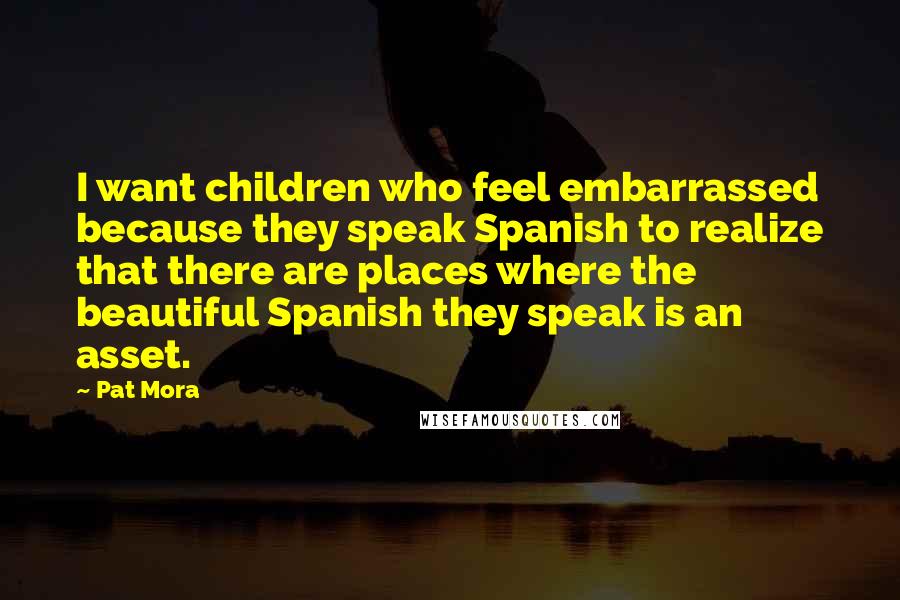 Pat Mora Quotes: I want children who feel embarrassed because they speak Spanish to realize that there are places where the beautiful Spanish they speak is an asset.