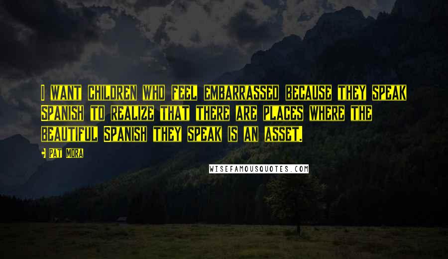 Pat Mora Quotes: I want children who feel embarrassed because they speak Spanish to realize that there are places where the beautiful Spanish they speak is an asset.