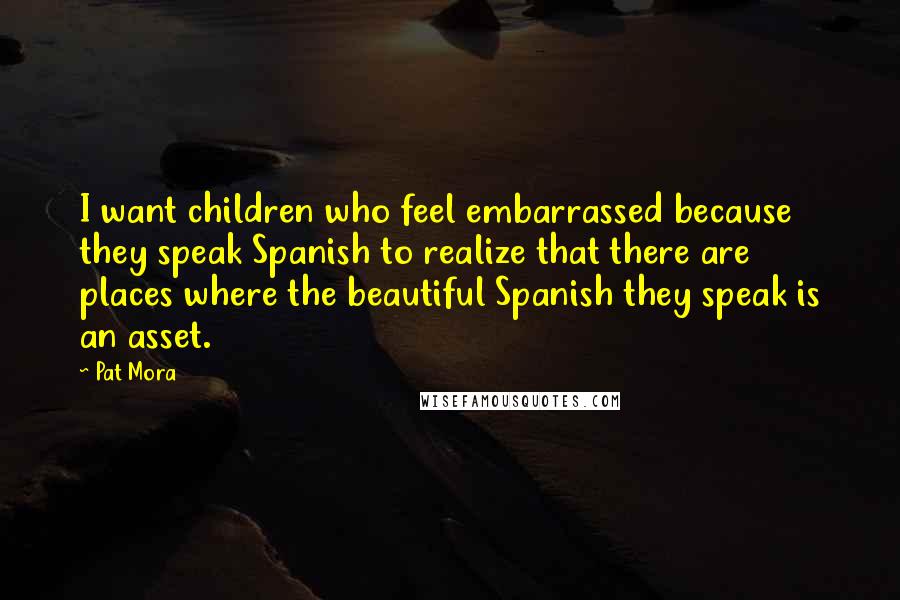 Pat Mora Quotes: I want children who feel embarrassed because they speak Spanish to realize that there are places where the beautiful Spanish they speak is an asset.