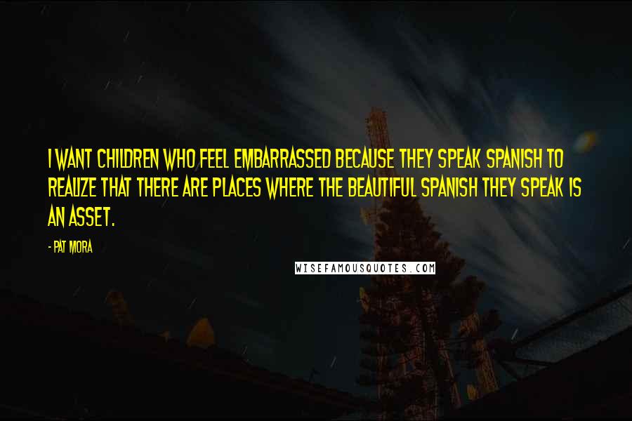 Pat Mora Quotes: I want children who feel embarrassed because they speak Spanish to realize that there are places where the beautiful Spanish they speak is an asset.