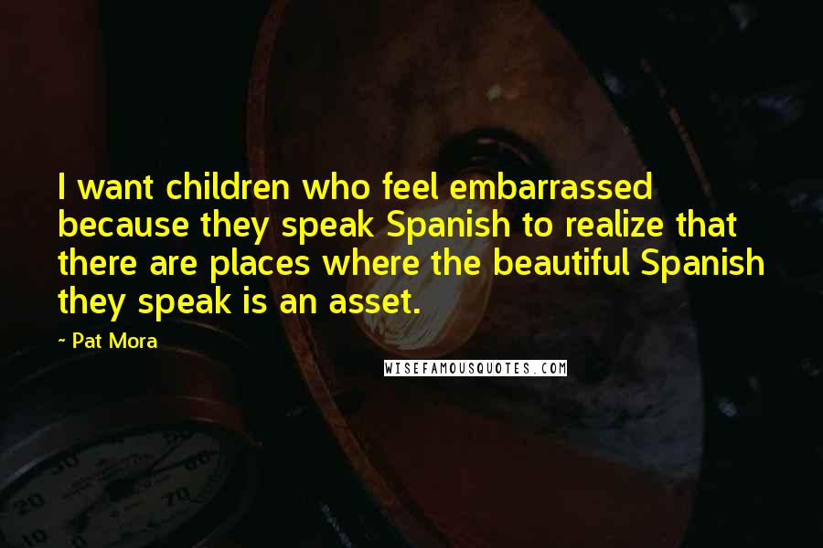 Pat Mora Quotes: I want children who feel embarrassed because they speak Spanish to realize that there are places where the beautiful Spanish they speak is an asset.