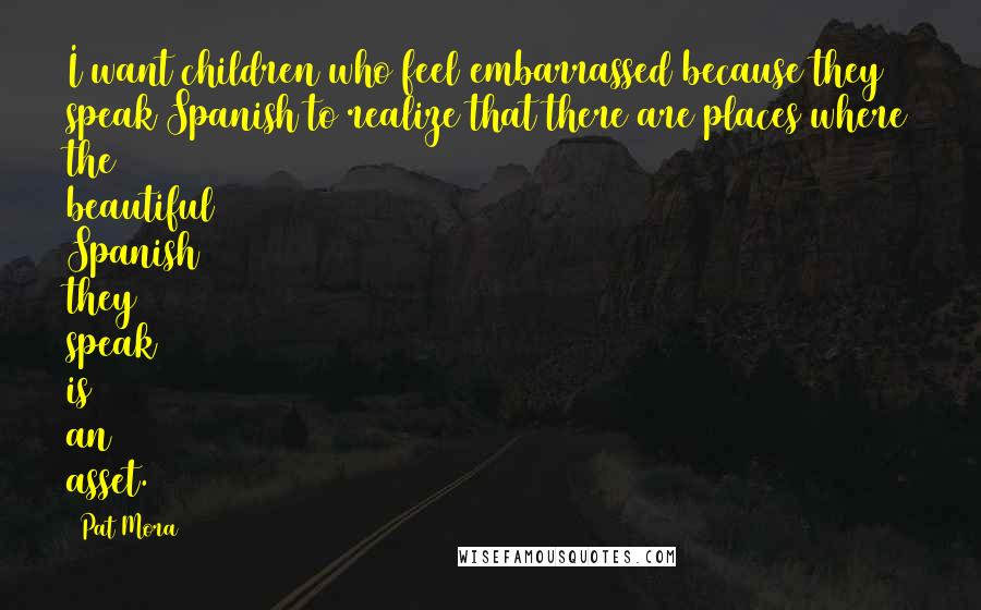 Pat Mora Quotes: I want children who feel embarrassed because they speak Spanish to realize that there are places where the beautiful Spanish they speak is an asset.