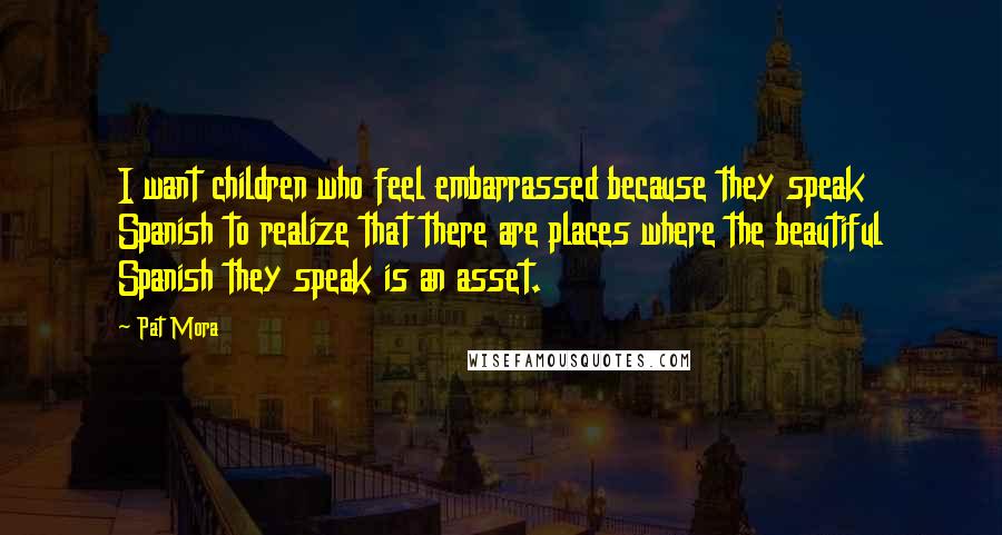 Pat Mora Quotes: I want children who feel embarrassed because they speak Spanish to realize that there are places where the beautiful Spanish they speak is an asset.