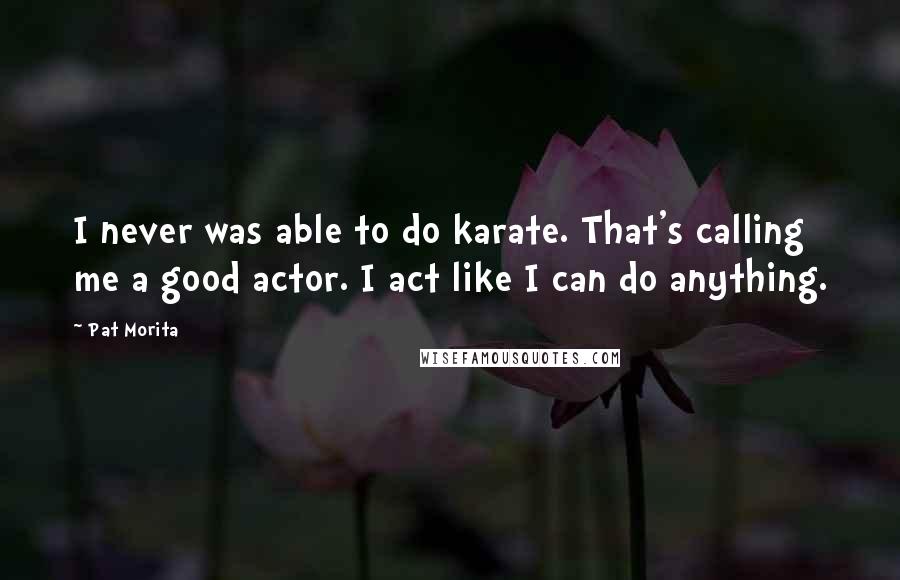 Pat Morita Quotes: I never was able to do karate. That's calling me a good actor. I act like I can do anything.