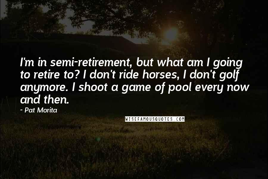 Pat Morita Quotes: I'm in semi-retirement, but what am I going to retire to? I don't ride horses, I don't golf anymore. I shoot a game of pool every now and then.