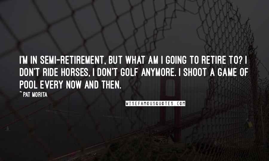 Pat Morita Quotes: I'm in semi-retirement, but what am I going to retire to? I don't ride horses, I don't golf anymore. I shoot a game of pool every now and then.