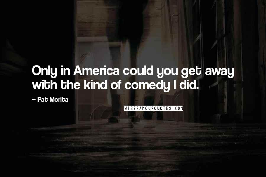 Pat Morita Quotes: Only in America could you get away with the kind of comedy I did.
