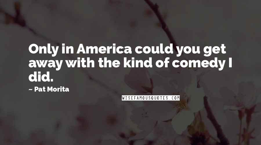Pat Morita Quotes: Only in America could you get away with the kind of comedy I did.