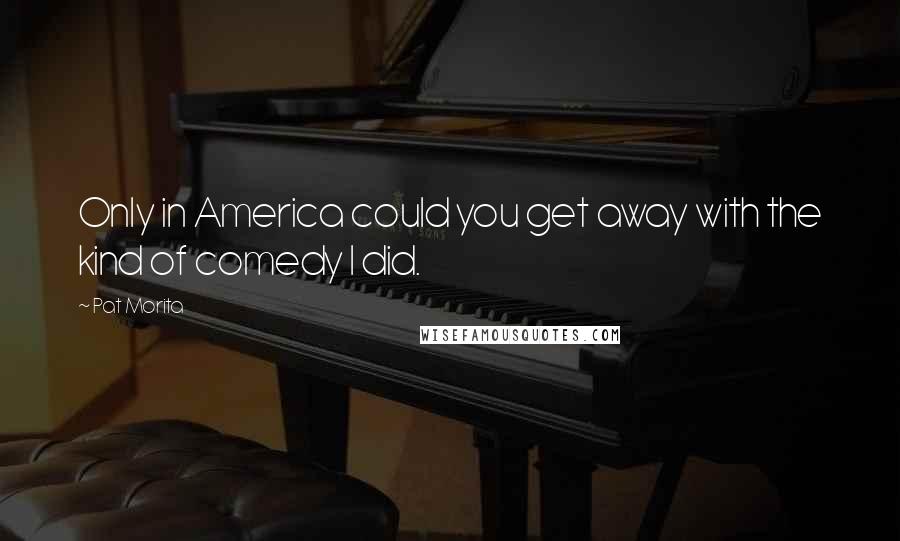 Pat Morita Quotes: Only in America could you get away with the kind of comedy I did.