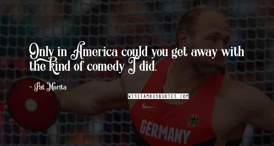 Pat Morita Quotes: Only in America could you get away with the kind of comedy I did.
