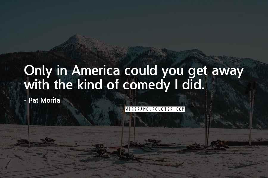 Pat Morita Quotes: Only in America could you get away with the kind of comedy I did.